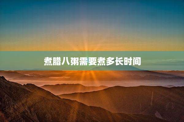 煮腊八粥需要煮多长时间