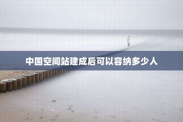 中国空间站建成后可以容纳多少人