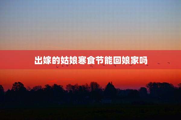 出嫁的姑娘寒食节能回娘家吗