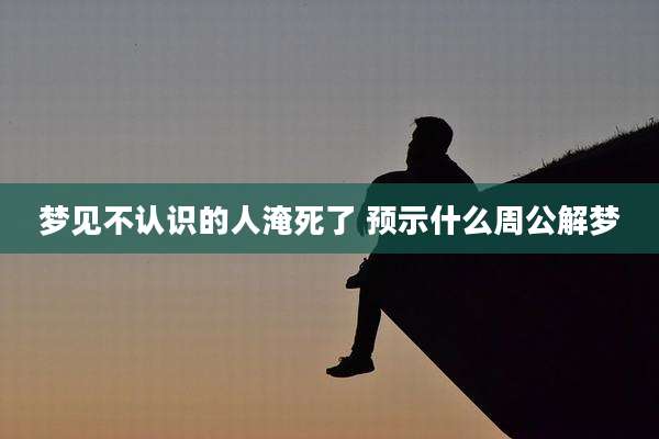 梦见不认识的人淹死了 预示什么周公解梦