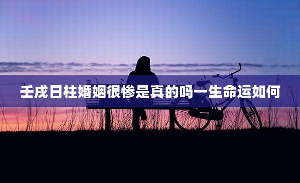 壬戌日柱婚姻很惨是真的吗一生命运如何