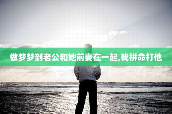 做梦梦到老公和她前妻在一起,我拼命打他