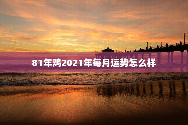 81年鸡2021年每月运势怎么样