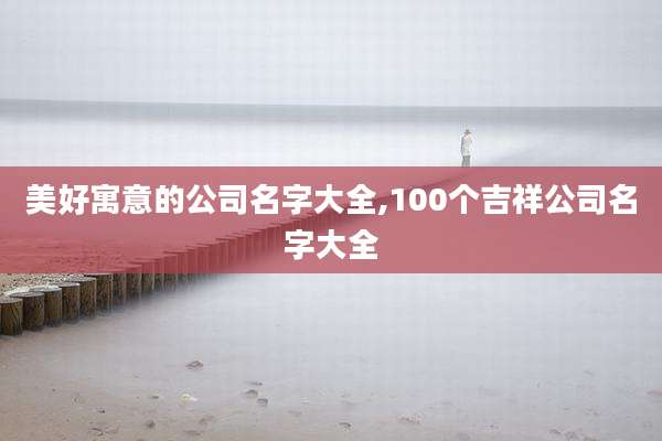 美好寓意的公司名字大全,100个吉祥公司名字大全