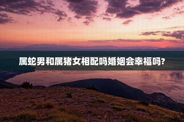 属蛇男和属猪女相配吗婚姻会幸福吗?