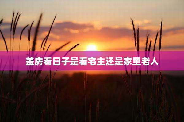 盖房看日子是看宅主还是家里老人