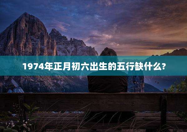 1974年正月初六出生的五行缺什么?