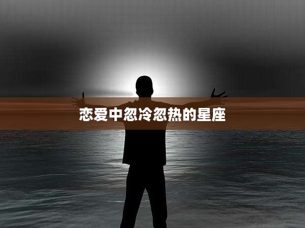 恋爱中忽冷忽热的星座