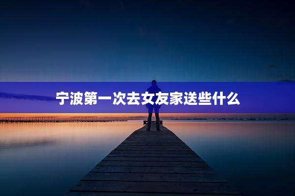 宁波第一次去女友家送些什么