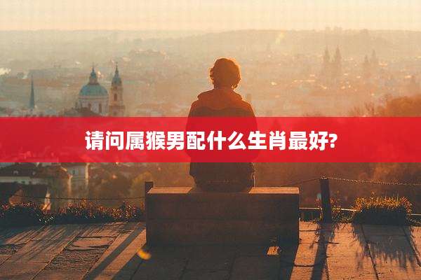 请问属猴男配什么生肖最好?