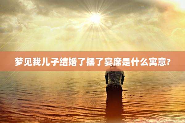 梦见我儿子结婚了摆了宴席是什么寓意?