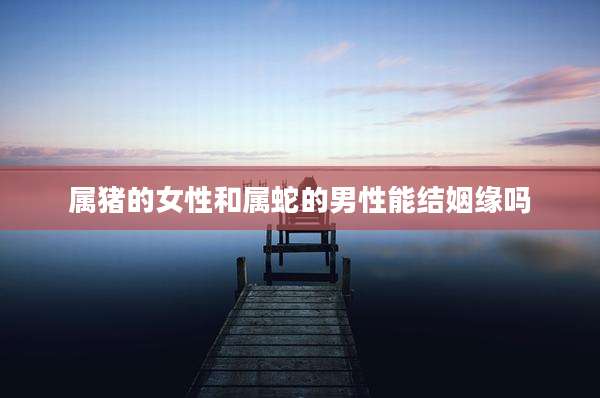 属猪的女性和属蛇的男性能结姻缘吗