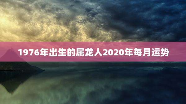 1976年出生的属龙人2020年每月运势