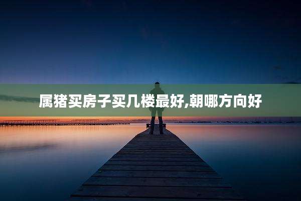 属猪买房子买几楼最好,朝哪方向好