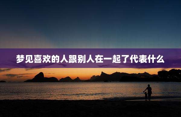梦见喜欢的人跟别人在一起了代表什么