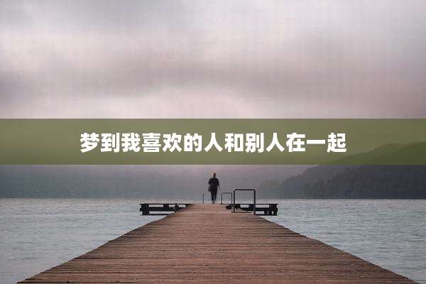 梦到我喜欢的人和别人在一起