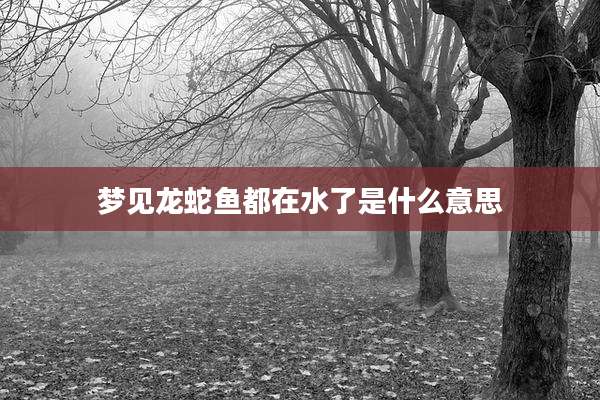 梦见龙蛇鱼都在水了是什么意思