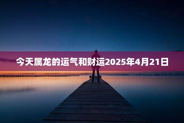 今天属龙的运气和财运2025年4月21日