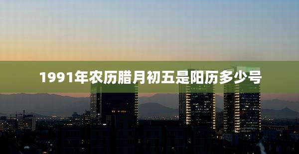 1991年农历腊月初五是阳历多少号