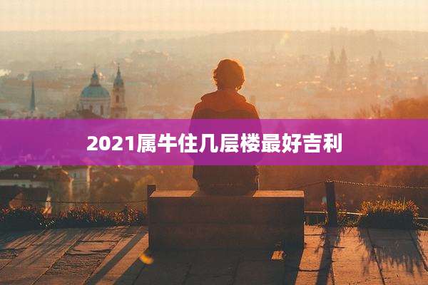 2021属牛住几层楼最好吉利