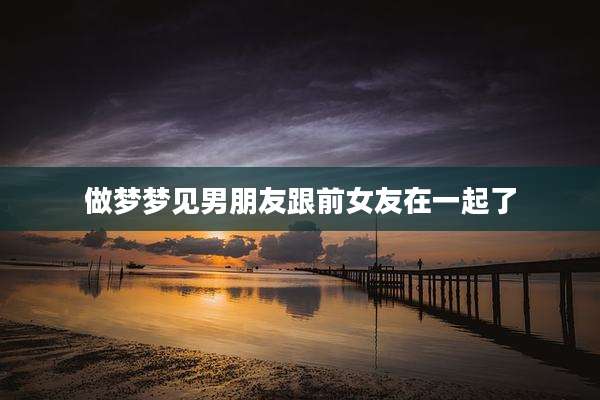 做梦梦见男朋友跟前女友在一起了
