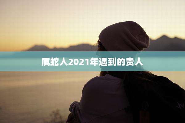 属蛇人2021年遇到的贵人