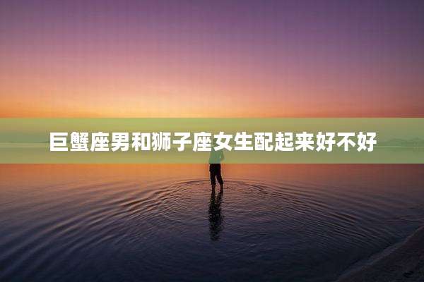 巨蟹座男和狮子座女生配起来好不好