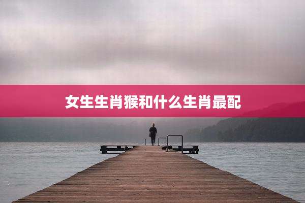 女生生肖猴和什么生肖最配