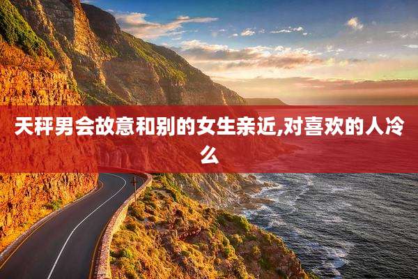 天秤男会故意和别的女生亲近,对喜欢的人冷么