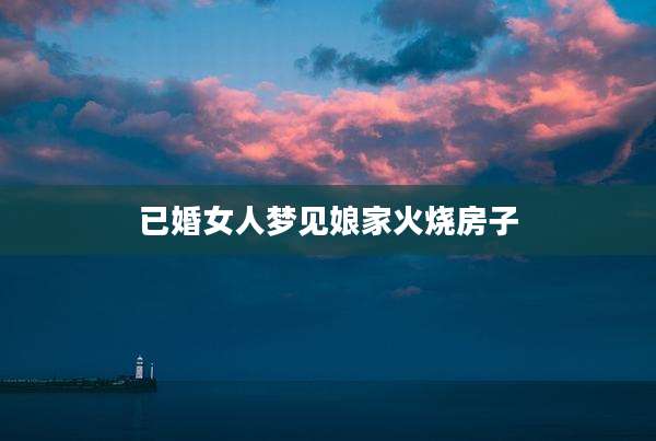 已婚女人梦见娘家火烧房子