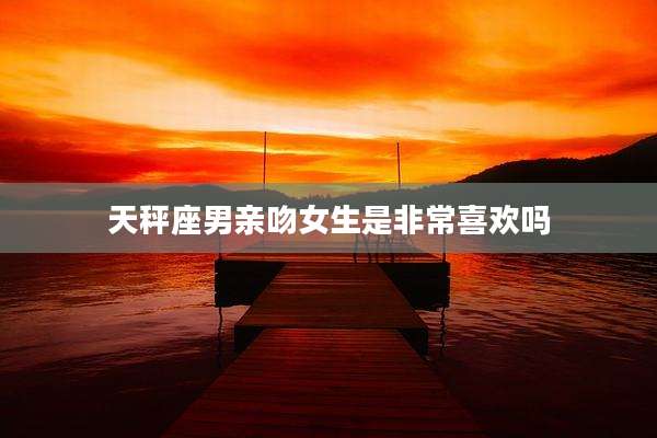 天秤座男亲吻女生是非常喜欢吗