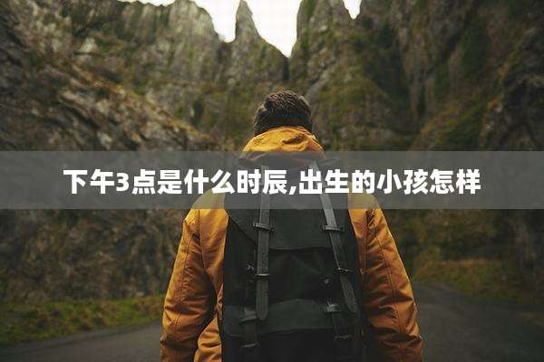 下午3点是什么时辰,出生的小孩怎样