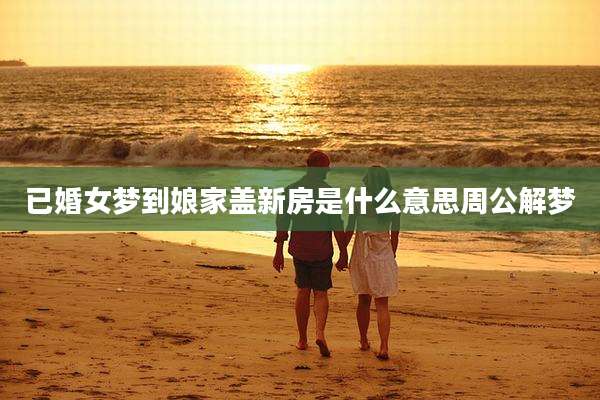 已婚女梦到娘家盖新房是什么意思周公解梦