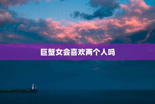 巨蟹女会喜欢两个人吗