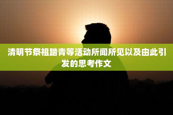 清明节祭祖踏青等活动所闻所见以及由此引发的思考作文
