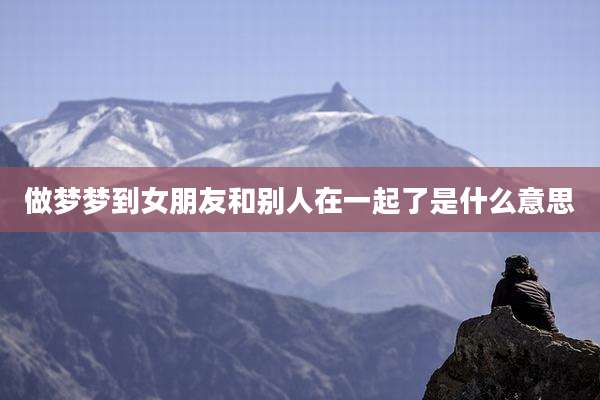 做梦梦到女朋友和别人在一起了是什么意思