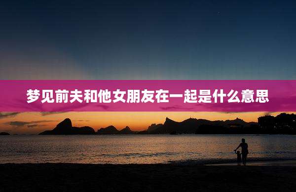 梦见前夫和他女朋友在一起是什么意思
