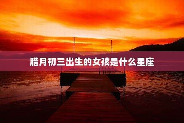 腊月初三出生的女孩是什么星座
