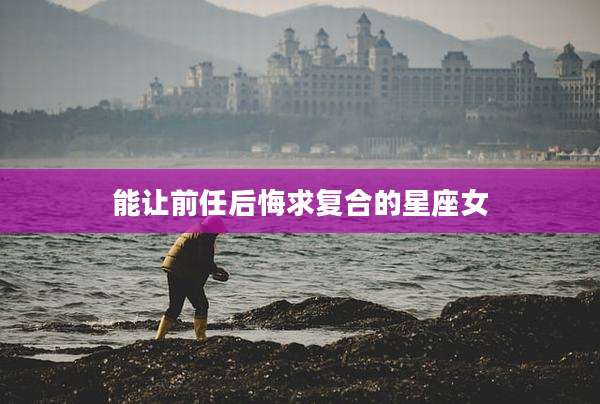 能让前任后悔求复合的星座女