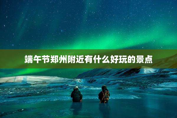 端午节郑州附近有什么好玩的景点