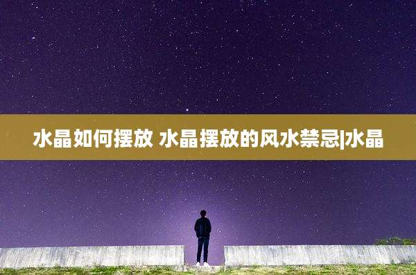 水晶如何摆放 水晶摆放的风水禁忌|水晶