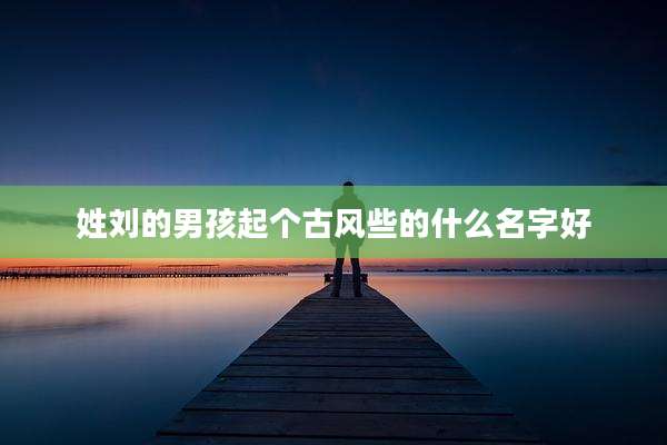 姓刘的男孩起个古风些的什么名字好
