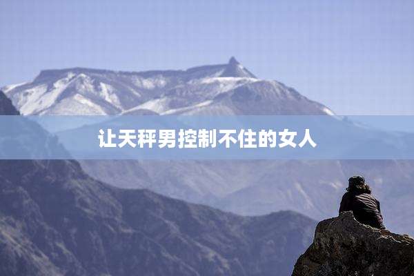 让天秤男控制不住的女人