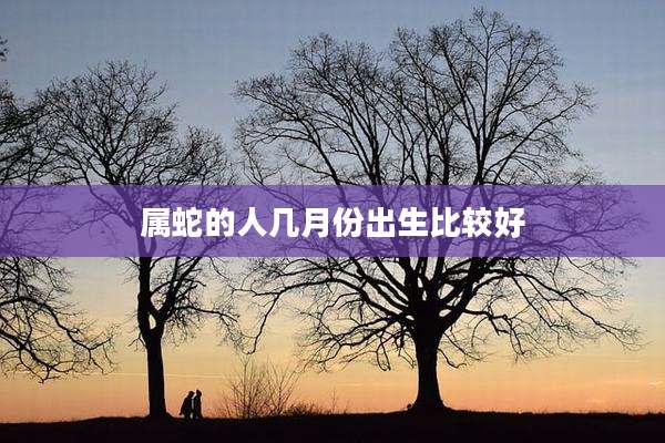 属蛇的人几月份出生比较好