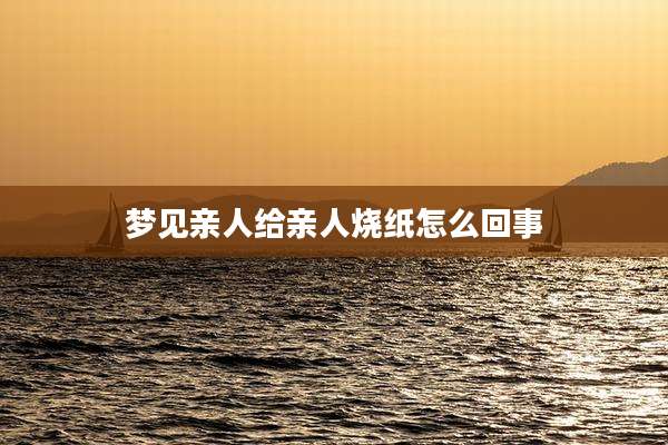 梦见亲人给亲人烧纸怎么回事