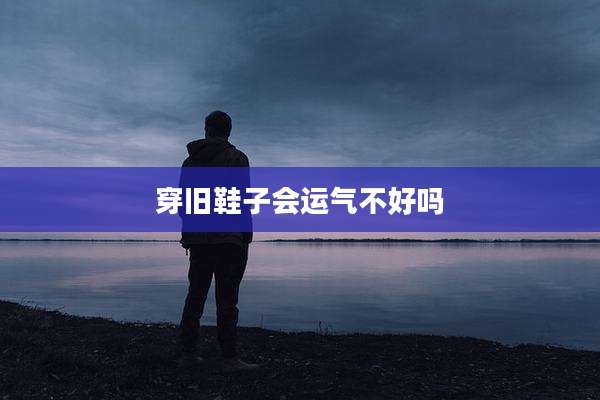 穿旧鞋子会运气不好吗