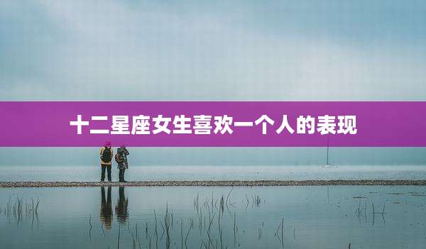 十二星座女生喜欢一个人的表现