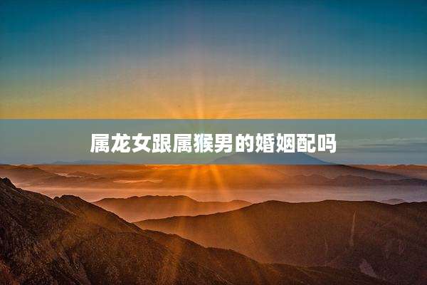属龙女跟属猴男的婚姻配吗
