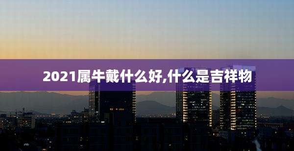 2021属牛戴什么好,什么是吉祥物