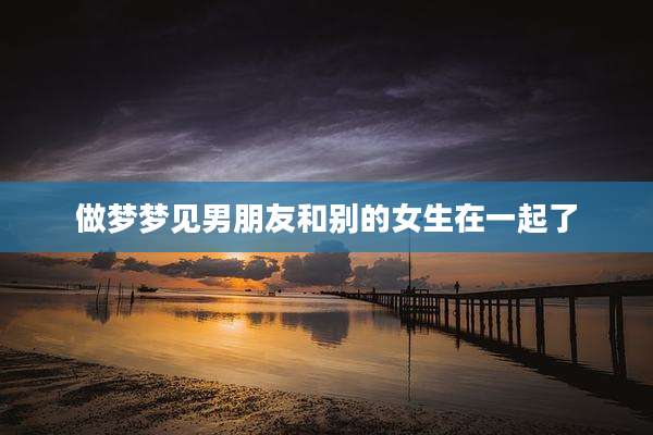 做梦梦见男朋友和别的女生在一起了